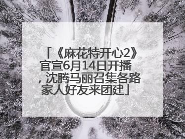 《麻花特开心2》官宣6月14日开播，沈腾马丽召集各路家人好友来团建