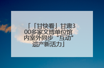 「甘快看」甘肃300多家文博单位馆内室外同步“互动”遗产新活力