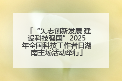 “矢志创新发展 建设科技强国”2025年全国科技工作者日湖南主场活动举行