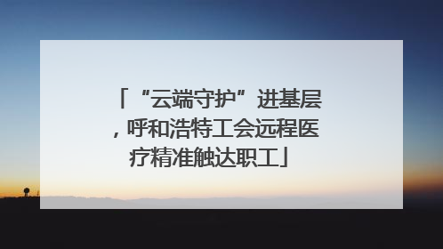 “云端守护”进基层，呼和浩特工会远程医疗精准触达职工