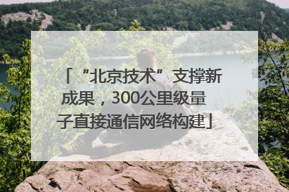 “北京技术”支撑新成果，300公里级量子直接通信网络构建