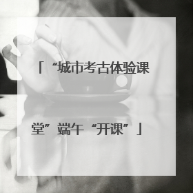 “城市考古体验课堂”端午“开课”