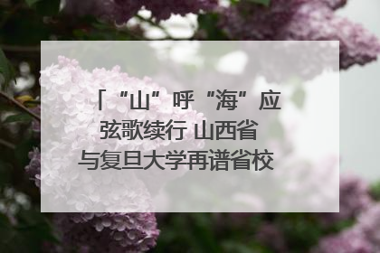 “山”呼“海”应 弦歌续行 山西省与复旦大学再谱省校合作新篇章