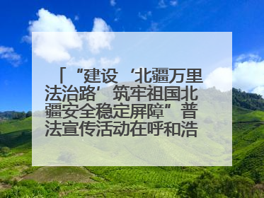 “建设‘北疆万里法治路’筑牢祖国北疆安全稳定屏障”普法宣传活动在呼和浩特市举办