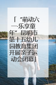 “萌动六一·乐享童年”昆明市第十五幼儿园教育集团开展亲子运动会闭幕