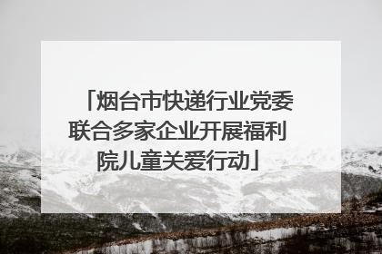 烟台市快递行业党委联合多家企业开展福利院儿童关爱行动