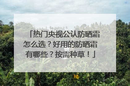 热门央视公认防晒霜怎么选？好用的防晒霜有哪些？按需种草！
