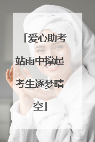 爱心助考站雨中撑起考生逐梦晴空