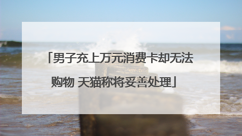 男子充上万元消费卡却无法购物 天猫称将妥善处理