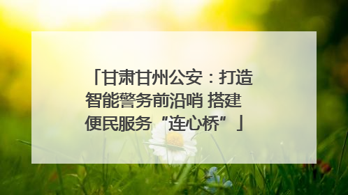 甘肃甘州公安：打造智能警务前沿哨 搭建便民服务“连心桥”