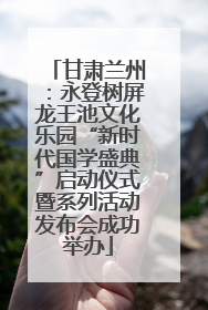 甘肃兰州：永登树屏龙王池文化乐园“新时代国学盛典”启动仪式暨系列活动发布会成功举办