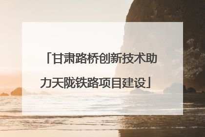 甘肃路桥创新技术助力天陇铁路项目建设