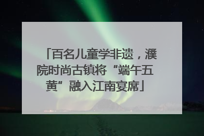 百名儿童学非遗，濮院时尚古镇将“端午五黄”融入江南宴席