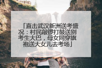 直击武汉新洲送考盛况：村民敲锣打鼓送别考生大巴，母女同穿旗袍送大女儿去考场