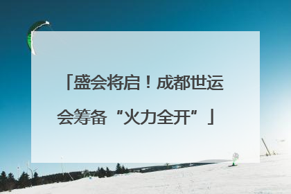 盛会将启！成都世运会筹备“火力全开”