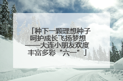 种下一颗理想种子 呵护成长飞扬梦想——大连小朋友欢度丰富多彩“六一”
