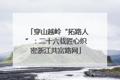 穿山越岭“拓路人”：二十六载匠心织密浙江共富路网