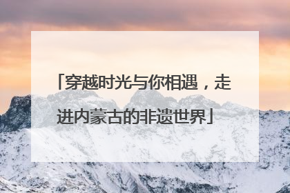 穿越时光与你相遇，走进内蒙古的非遗世界