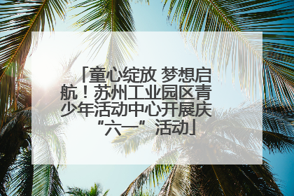 童心绽放 梦想启航！苏州工业园区青少年活动中心开展庆“六一”活动