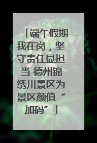 端午假期我在岗，坚守责任显担当 德州锦绣川景区为景区颜值“加码”