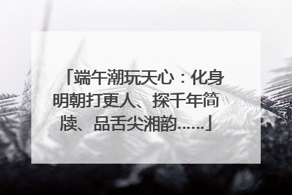 端午潮玩天心：化身明朝打更人、探千年简牍、品舌尖湘韵……