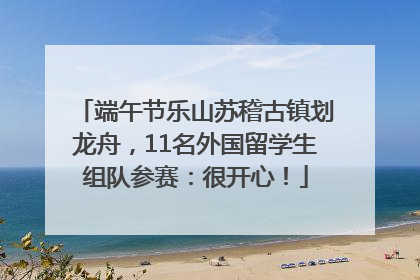 端午节乐山苏稽古镇划龙舟，11名外国留学生组队参赛：很开心！