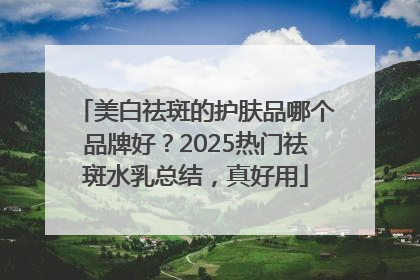美白祛斑的护肤品哪个品牌好？2025热门祛斑水乳总结，真好用
