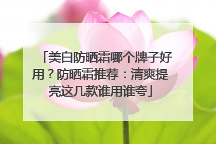 美白防晒霜哪个牌子好用？防晒霜推荐：清爽提亮这几款谁用谁夸