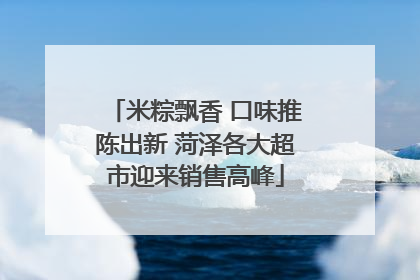 米粽飘香 口味推陈出新 菏泽各大超市迎来销售高峰