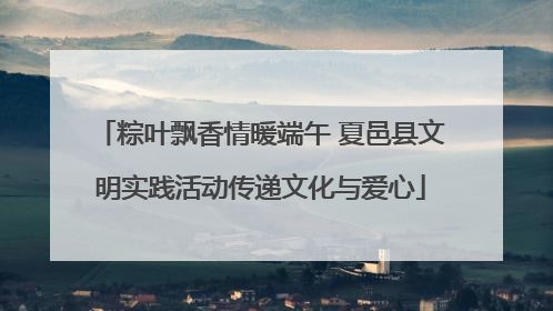 粽叶飘香情暖端午 夏邑县文明实践活动传递文化与爱心
