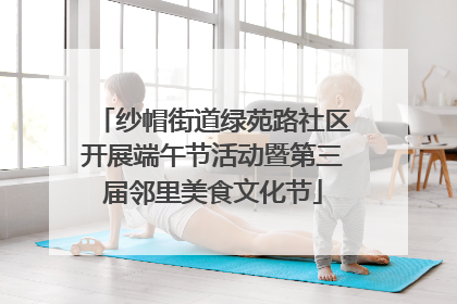 纱帽街道绿苑路社区开展端午节活动暨第三届邻里美食文化节