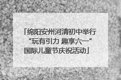 绵阳安州河清初中举行“玩有引力 趣享六一”国际儿童节庆祝活动
