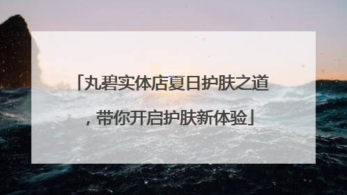 丸碧实体店夏日护肤之道，带你开启护肤新体验