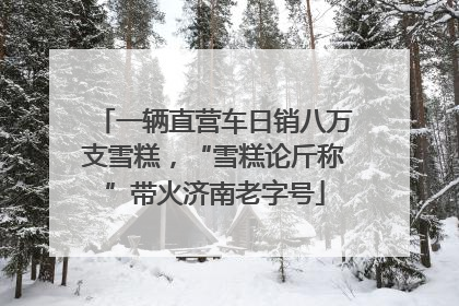 一辆直营车日销八万支雪糕，“雪糕论斤称”带火济南老字号