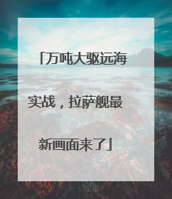 万吨大驱远海实战，拉萨舰最新画面来了
