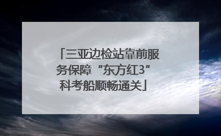 三亚边检站靠前服务保障“东方红3”科考船顺畅通关