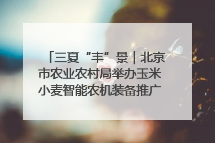 三夏“丰”景｜北京市农业农村局举办玉米小麦智能农机装备推广“田间日”活动