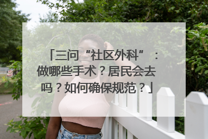 三问“社区外科”：做哪些手术？居民会去吗？如何确保规范？