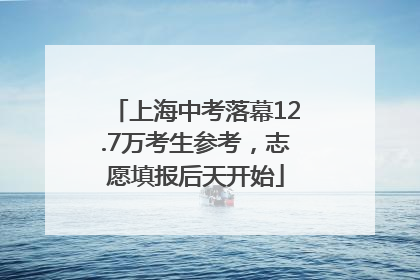 上海中考落幕12.7万考生参考，志愿填报后天开始
