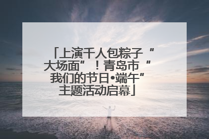 上演千人包粽子“大场面”！青岛市“我们的节日•端午”主题活动启幕