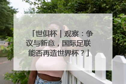 世俱杯｜观察：争议与新意，国际足联能否再造世界杯？