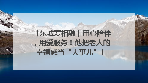 东城爱相融｜用心陪伴，用爱服务！他把老人的幸福感当“大事儿”