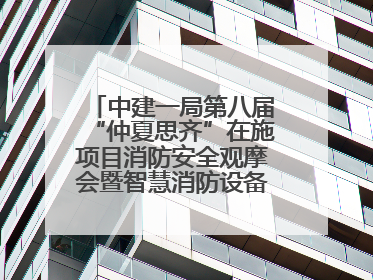 中建一局第八届“仲夏思齐”在施项目消防安全观摩会暨智慧消防设备设施应用交流会成功举办