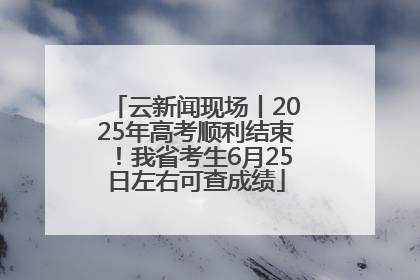 云新闻现场丨2025年高考顺利结束！我省考生6月25日左右可查成绩