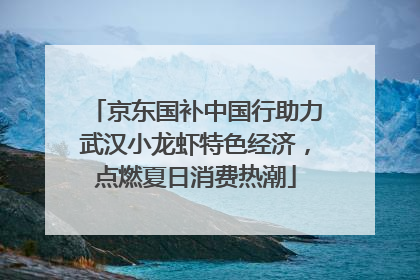 京东国补中国行助力武汉小龙虾特色经济，点燃夏日消费热潮