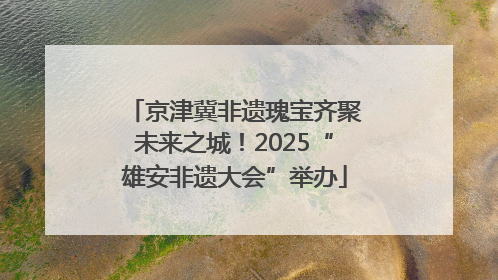 京津冀非遗瑰宝齐聚未来之城！2025“雄安非遗大会”举办