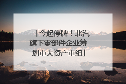 今起停牌！北汽旗下零部件企业筹划重大资产重组