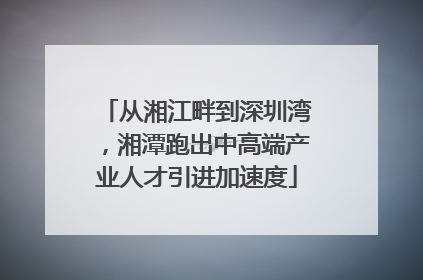 从湘江畔到深圳湾，湘潭跑出中高端产业人才引进加速度