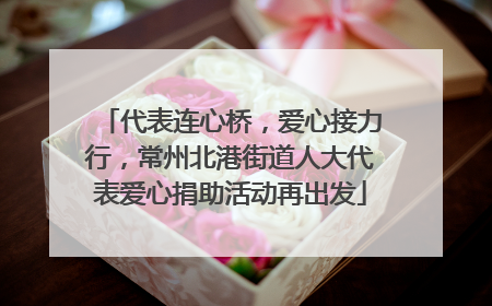 代表连心桥，爱心接力行，常州北港街道人大代表爱心捐助活动再出发