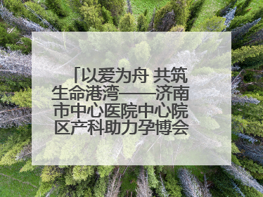 以爱为舟 共筑生命港湾——济南市中心医院中心院区产科助力孕博会温情纪实